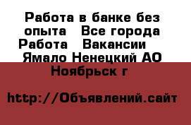 Работа в банке без опыта - Все города Работа » Вакансии   . Ямало-Ненецкий АО,Ноябрьск г.